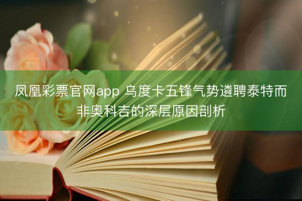 凤凰彩票官网app 乌度卡五锋气势遴聘泰特而非奥科吉的深层原因剖析