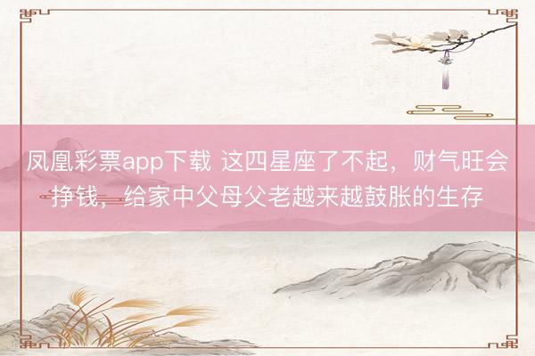 凤凰彩票app下载 这四星座了不起，财气旺会挣钱，给家中父母父老越来越鼓胀的生存