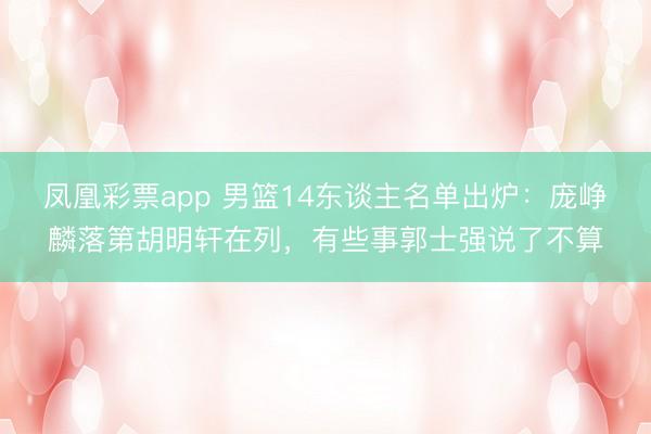 凤凰彩票app 男篮14东谈主名单出炉:庞峥麟落第胡明轩在列,有些事郭士强说了不算