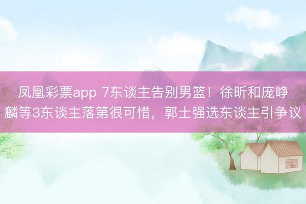 凤凰彩票app 7东谈主告别男篮！徐昕和庞峥麟等3东谈主落第很可惜，郭士强选东谈主引争议