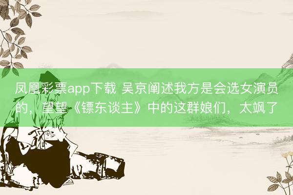 凤凰彩票app下载 吴京阐述我方是会选女演员的,望望《镖东谈主》中的这群娘们,太飒了