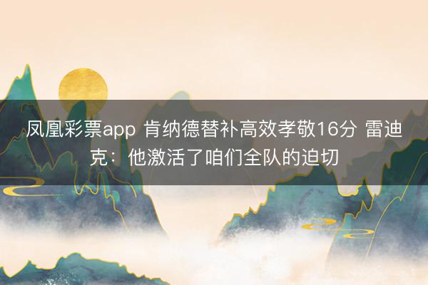 凤凰彩票app 肯纳德替补高效孝敬16分 雷迪克:他激活了咱们全队的迫切