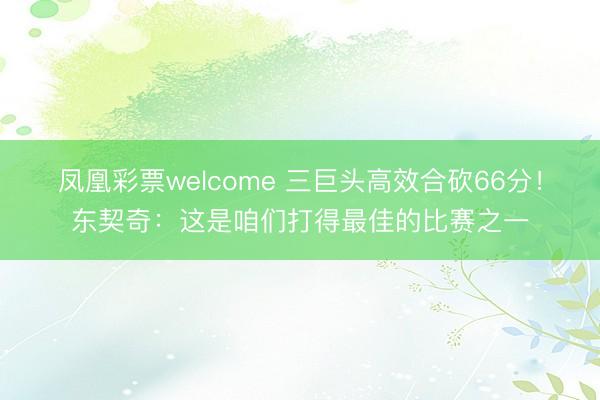 凤凰彩票welcome 三巨头高效合砍66分！东契奇：这是咱们打得最佳的比赛之一
